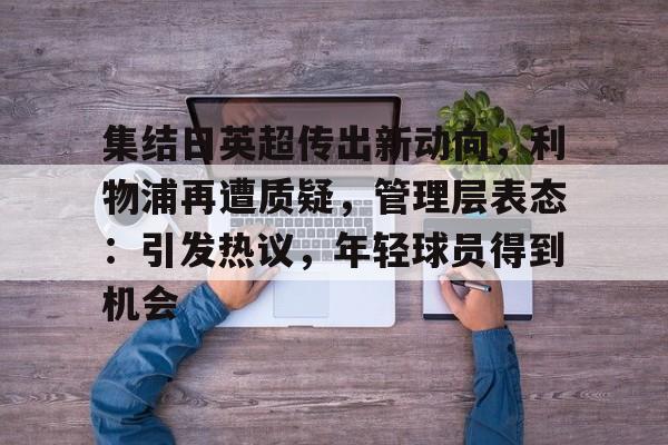 体育视频直播-包含集结日英超传出新动向，利物浦再遭质疑，管理层表态：引发热议，年轻球员得到机会的词条